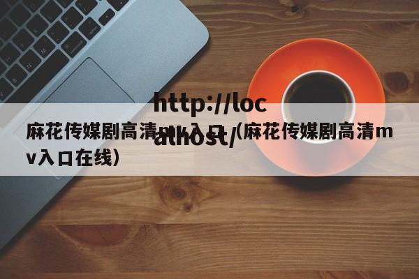 麻花传媒剧高清mv入口（麻花传媒剧高清mv入口在线）
