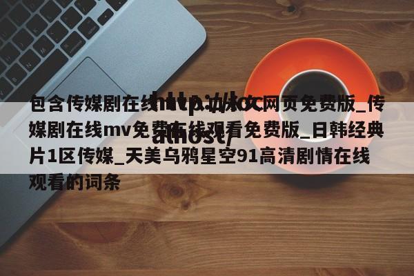 包含传媒剧在线mv入口永久网页免费版_传媒剧在线mv免费在线观看免费版_日韩经典片1区传媒_天美乌鸦星空91高清剧情在线观看的词条